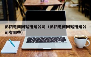 绵阳彭阳电商网站搭建公司（彭阳电商网站搭建公司有哪些）