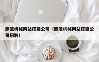 绵阳鹰潭机械网站搭建公司（鹰潭机械网站搭建公司招聘）